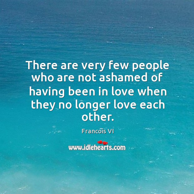 There are very few people who are not ashamed of having been in love when they no longer love each other. Francois VI Picture Quote