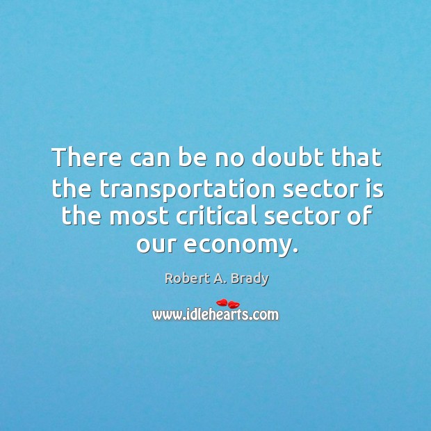 There can be no doubt that the transportation sector is the most critical sector of our economy. Robert A. Brady Picture Quote