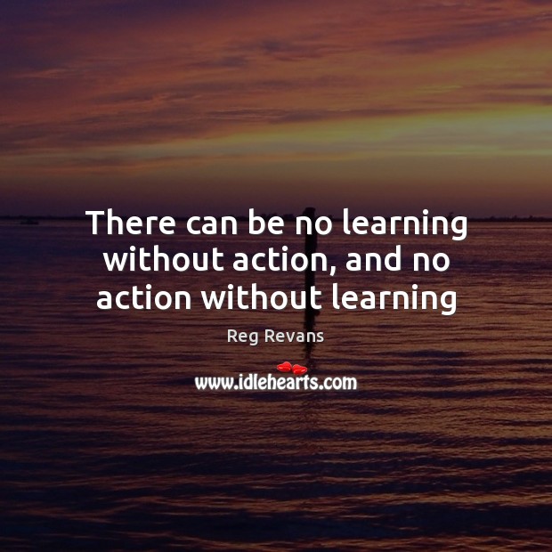 There can be no learning without action, and no action without learning Reg Revans Picture Quote