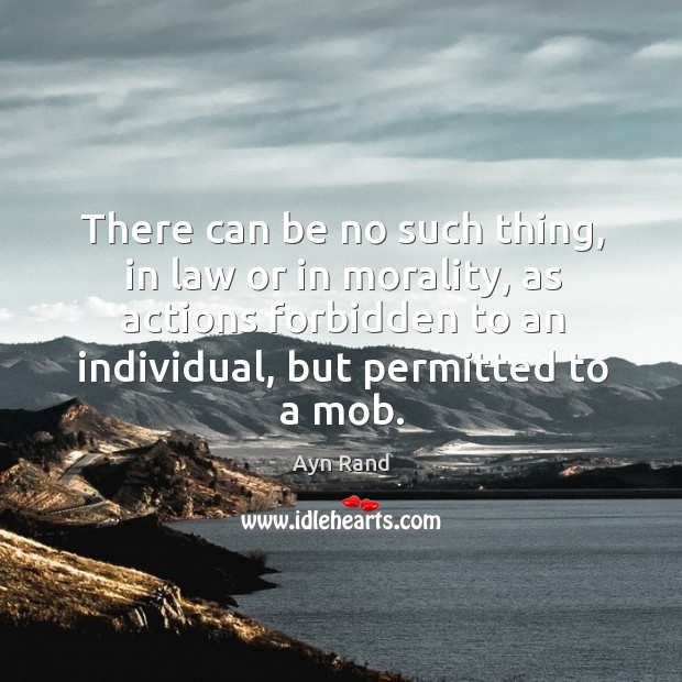 There can be no such thing, in law or in morality, as actions forbidden to an individual, but permitted to a mob. Ayn Rand Picture Quote