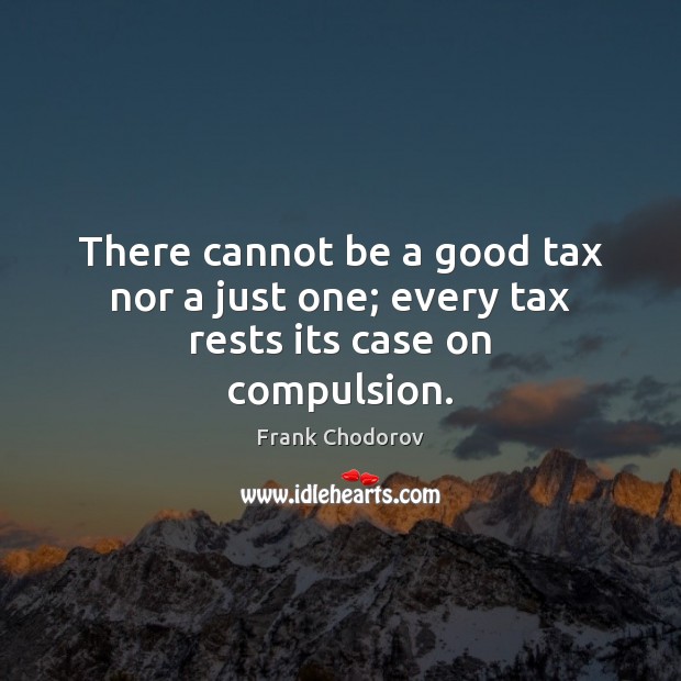 There cannot be a good tax nor a just one; every tax rests its case on compulsion. Frank Chodorov Picture Quote