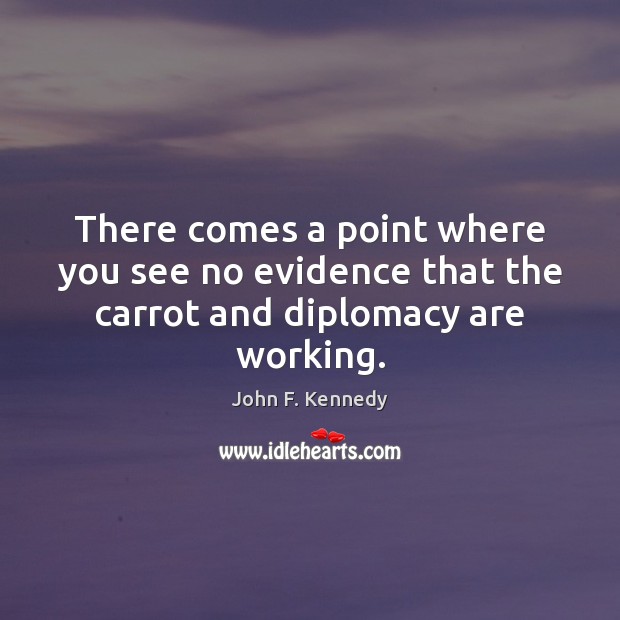 There comes a point where you see no evidence that the carrot and diplomacy are working. John F. Kennedy Picture Quote