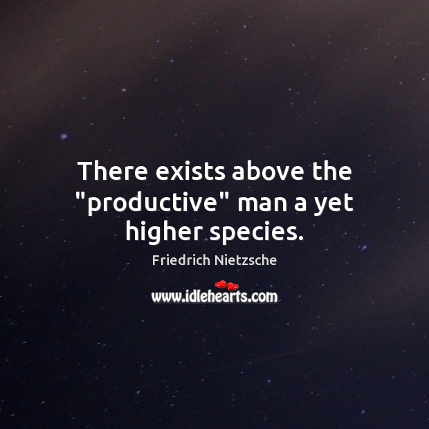 There exists above the “productive” man a yet higher species. Image