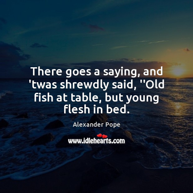 There goes a saying, and ’twas shrewdly said, ”Old fish at table, but young flesh in bed. Alexander Pope Picture Quote