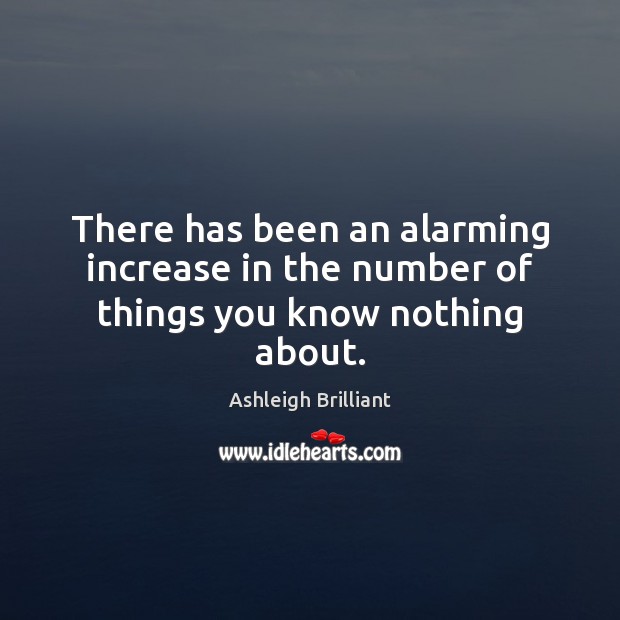 There has been an alarming increase in the number of things you know nothing about. Ashleigh Brilliant Picture Quote