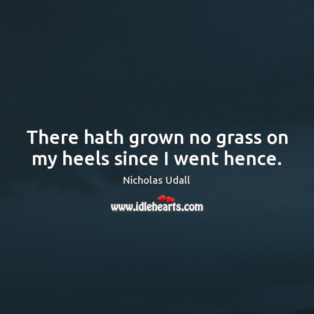 There hath grown no grass on my heels since I went hence. Nicholas Udall Picture Quote