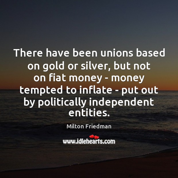 There have been unions based on gold or silver, but not on Milton Friedman Picture Quote