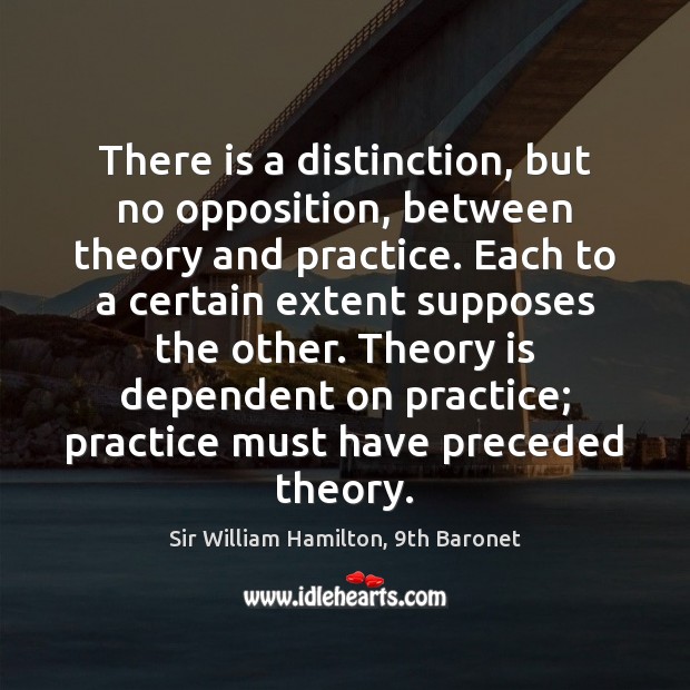 There is a distinction, but no opposition, between theory and practice. Each Sir William Hamilton, 9th Baronet Picture Quote