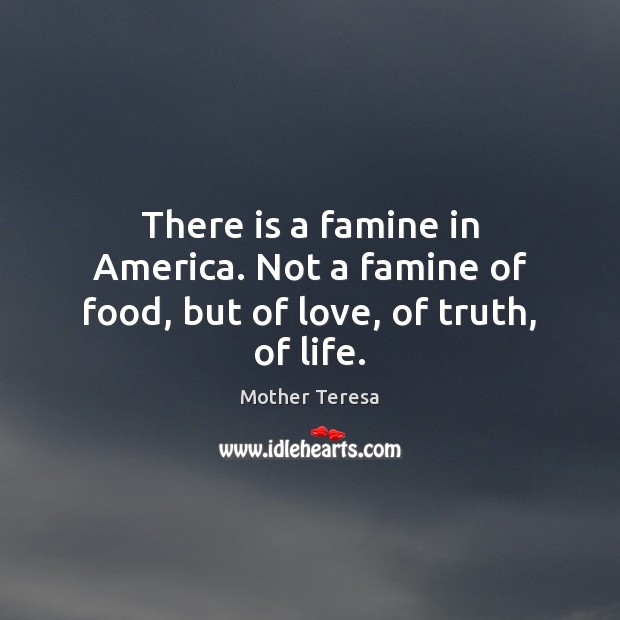 There is a famine in America. Not a famine of food, but of love, of truth, of life. Mother Teresa Picture Quote