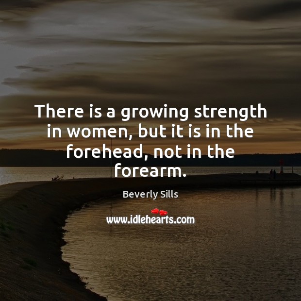 There is a growing strength in women, but it is in the forehead, not in the forearm. Beverly Sills Picture Quote