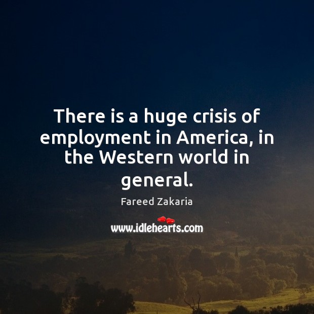 There is a huge crisis of employment in America, in the Western world in general. Fareed Zakaria Picture Quote
