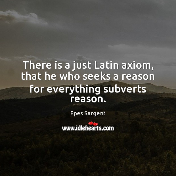 There is a just Latin axiom, that he who seeks a reason for everything subverts reason. Epes Sargent Picture Quote