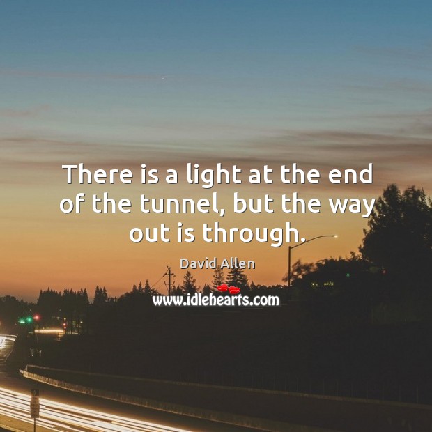 There is a light at the end of the tunnel, but the way out is through. David Allen Picture Quote