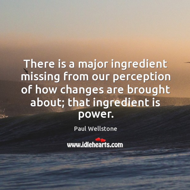 There is a major ingredient missing from our perception of how changes are brought about; that ingredient is power. Paul Wellstone Picture Quote