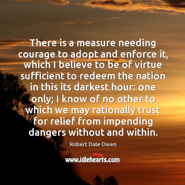 There is a measure needing courage to adopt and enforce it, which I believe to be of virtue Robert Dale Owen Picture Quote