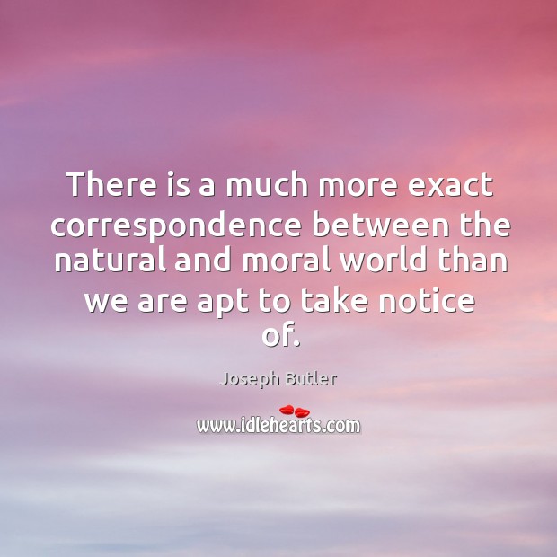 There is a much more exact correspondence between the natural and moral world than we are apt to take notice of. Joseph Butler Picture Quote