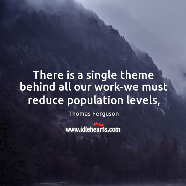 There is a single theme behind all our work-we must reduce population levels, Thomas Ferguson Picture Quote