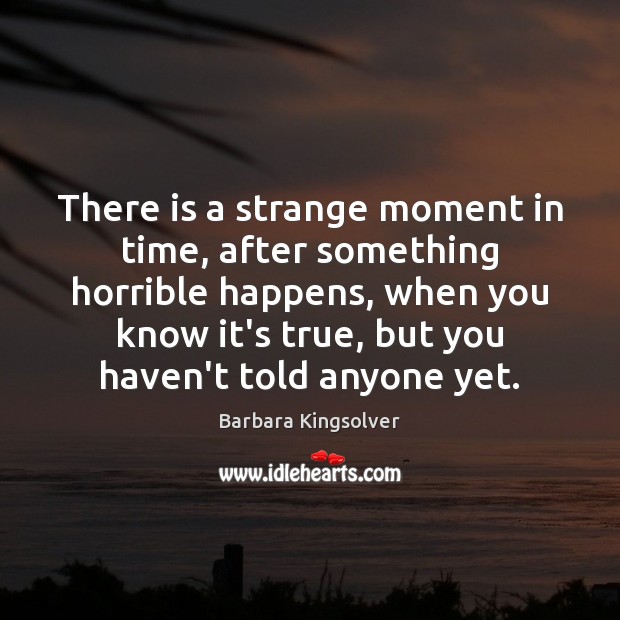 There is a strange moment in time, after something horrible happens, when Barbara Kingsolver Picture Quote