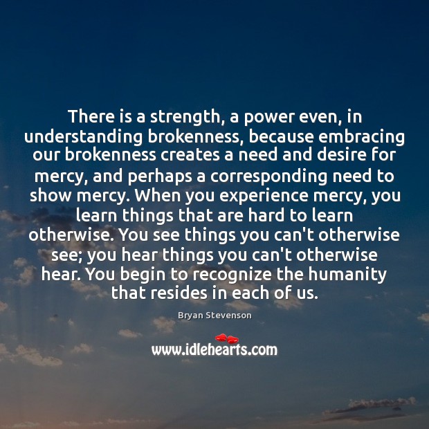 There is a strength, a power even, in understanding brokenness, because embracing Bryan Stevenson Picture Quote