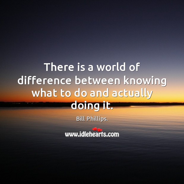 There is a world of difference between knowing what to do and actually doing it. Bill Phillips. Picture Quote
