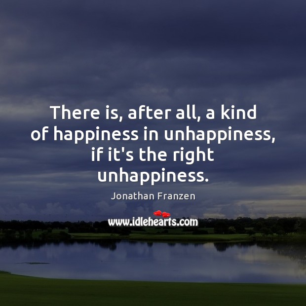 There is, after all, a kind of happiness in unhappiness, if it’s the right unhappiness. Jonathan Franzen Picture Quote