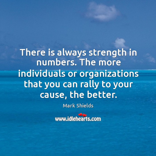 There is always strength in numbers. The more individuals or organizations that you can rally to your cause, the better. Mark Shields Picture Quote