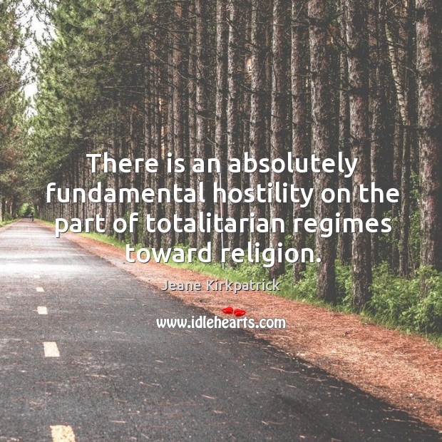 There is an absolutely fundamental hostility on the part of totalitarian regimes toward religion. Jeane Kirkpatrick Picture Quote