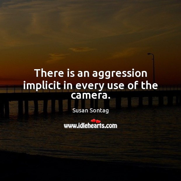 There is an aggression implicit in every use of the camera. 