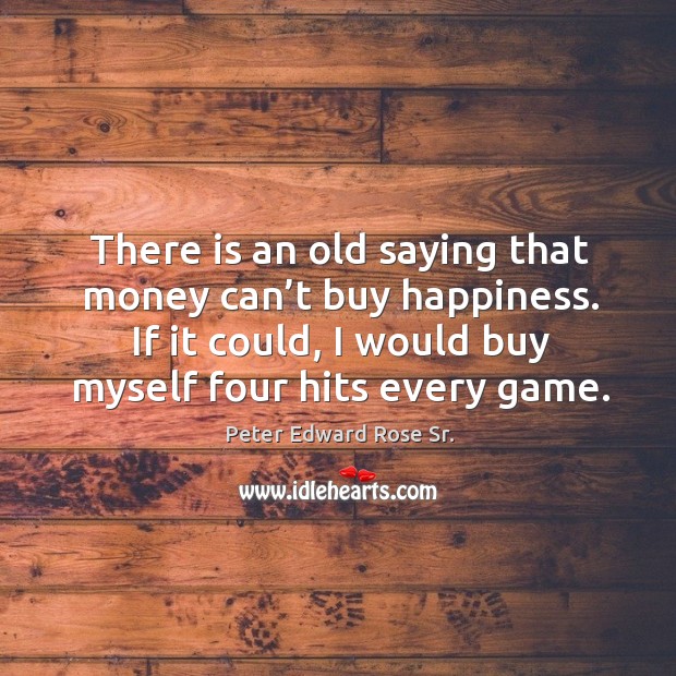 There is an old saying that money can’t buy happiness. If it could, I would buy myself four hits every game. Peter Edward Rose Sr. Picture Quote