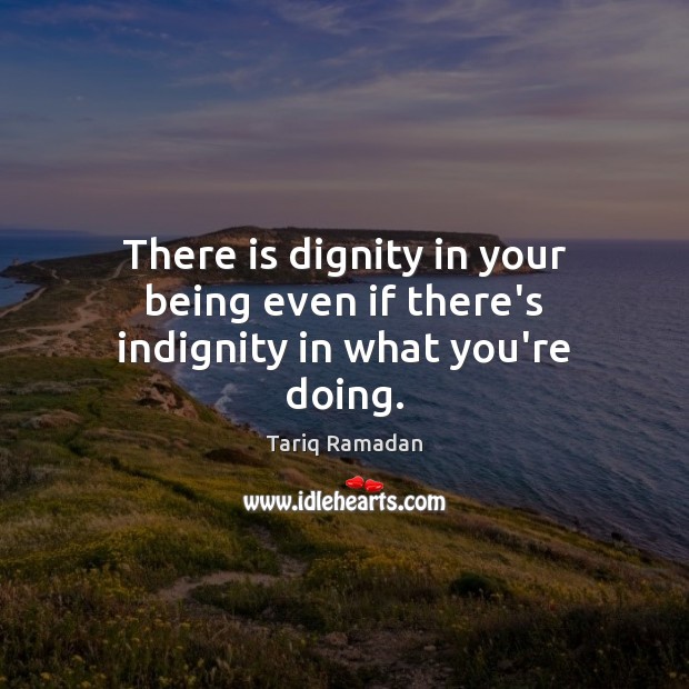 There is dignity in your being even if there’s indignity in what you’re doing. Tariq Ramadan Picture Quote