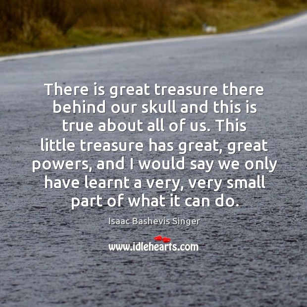 There is great treasure there behind our skull and this is true about all of us. Isaac Bashevis Singer Picture Quote