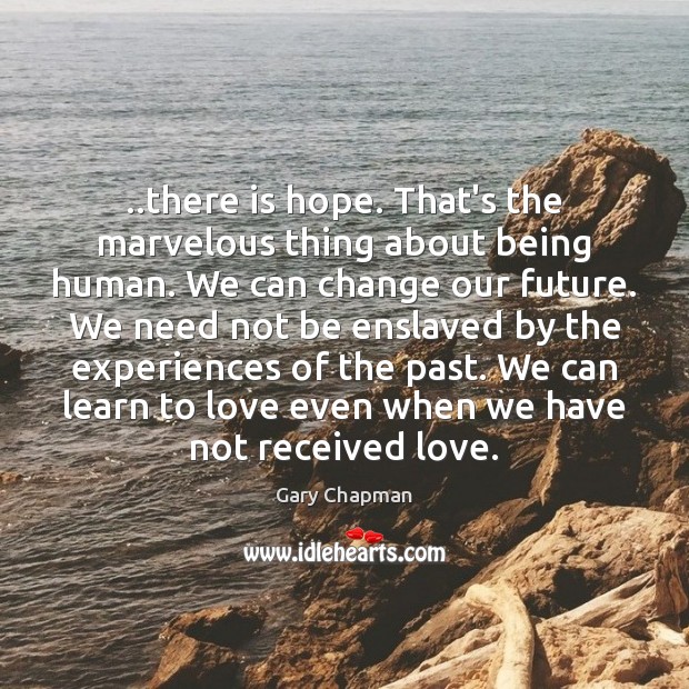 ..there is hope. That’s the marvelous thing about being human. We can 