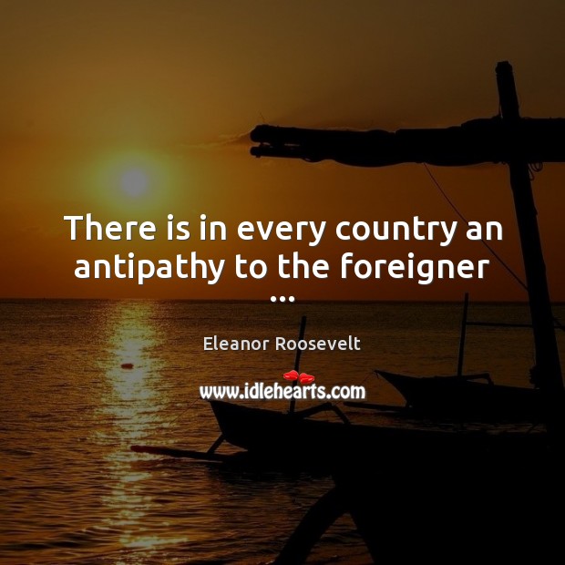 There is in every country an antipathy to the foreigner … Eleanor Roosevelt Picture Quote