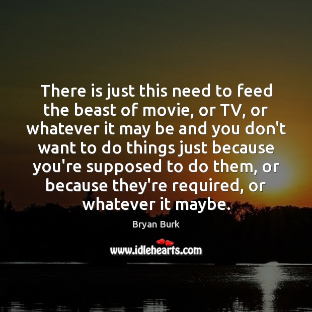 There is just this need to feed the beast of movie, or Bryan Burk Picture Quote