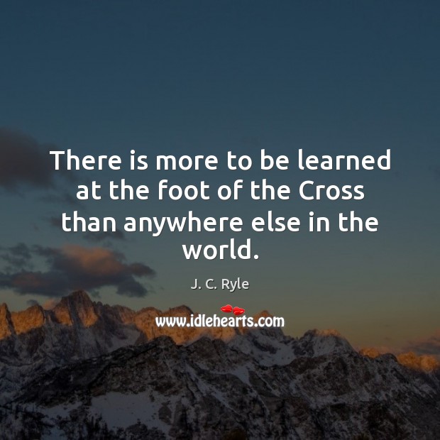 There is more to be learned at the foot of the Cross than anywhere else in the world. J. C. Ryle Picture Quote