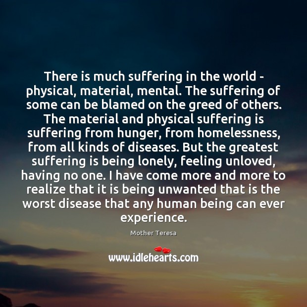 There is much suffering in the world – physical, material, mental. The Mother Teresa Picture Quote