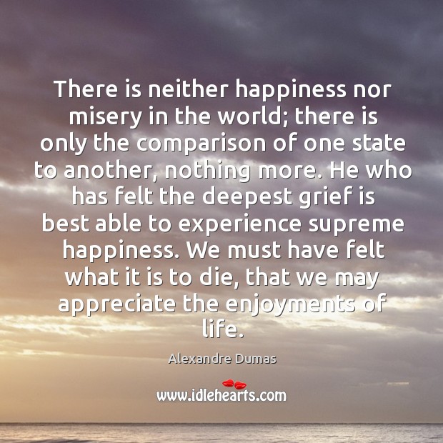 There is neither happiness nor misery in the world; there is only the comparison of one state to another, nothing more. Alexandre Dumas Picture Quote