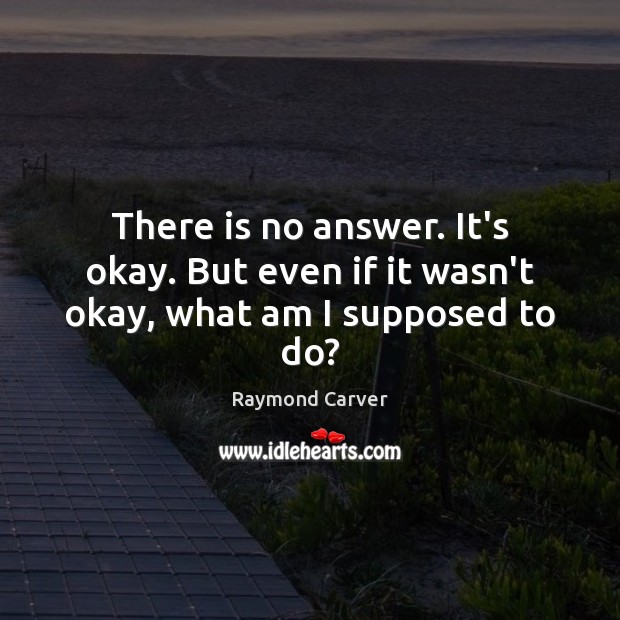 There is no answer. It’s okay. But even if it wasn’t okay, what am I supposed to do? Raymond Carver Picture Quote