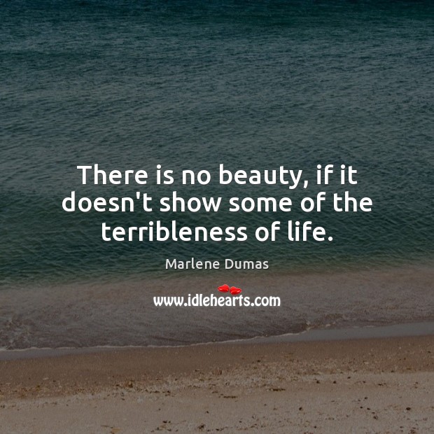 There is no beauty, if it doesn’t show some of the terribleness of life. Marlene Dumas Picture Quote
