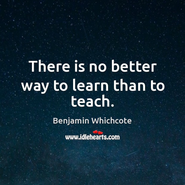 There is no better way to learn than to teach. Benjamin Whichcote Picture Quote