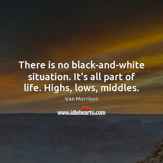 There is no black-and-white situation. It’s all part of life. Highs, lows, middles. Van Morrison Picture Quote