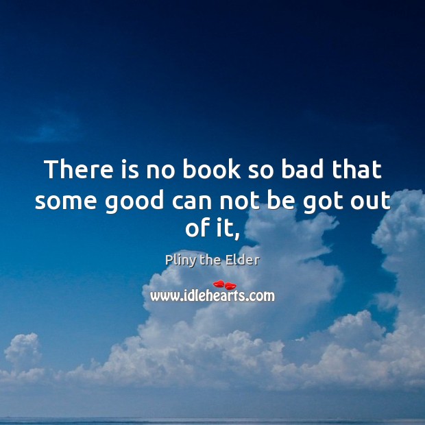 There is no book so bad that some good can not be got out of it, Pliny the Elder Picture Quote