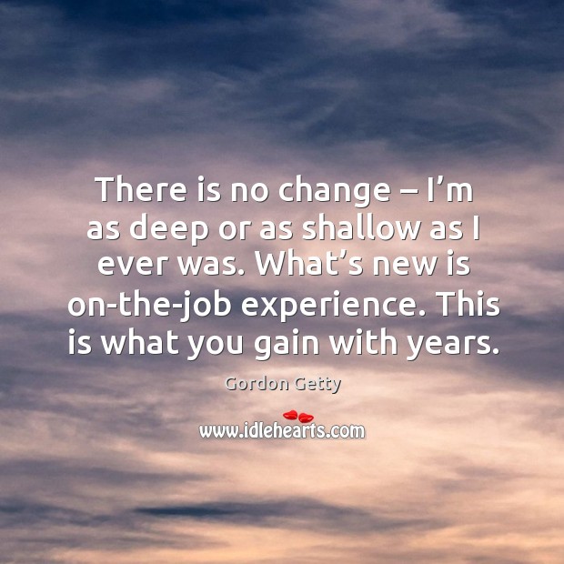 There is no change – I’m as deep or as shallow as I ever was. What’s new is on-the-job experience. Gordon Getty Picture Quote
