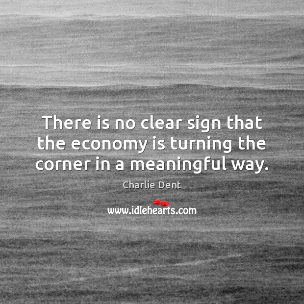 There is no clear sign that the economy is turning the corner in a meaningful way. Charlie Dent Picture Quote