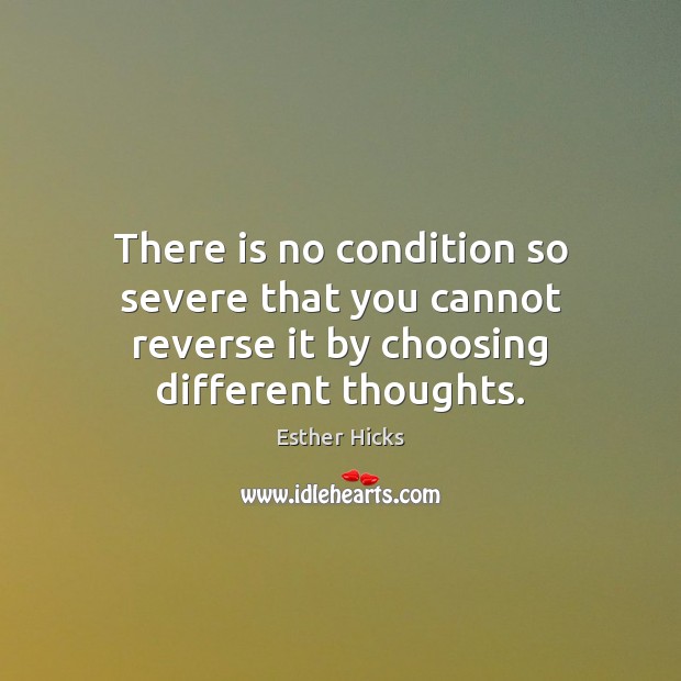 There is no condition so severe that you cannot reverse it by choosing different thoughts. Esther Hicks Picture Quote