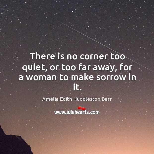 There is no corner too quiet, or too far away, for a woman to make sorrow in it. Amelia Edith Huddleston Barr Picture Quote