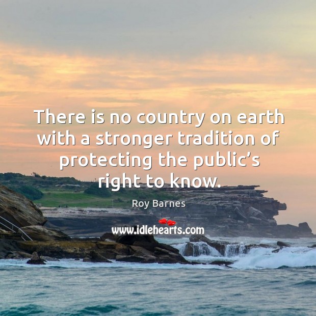 There is no country on earth with a stronger tradition of protecting the public’s right to know. Roy Barnes Picture Quote