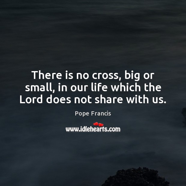 There is no cross, big or small, in our life which the Lord does not share with us. Pope Francis Picture Quote