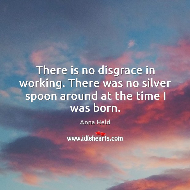 There is no disgrace in working. There was no silver spoon around at the time I was born. Anna Held Picture Quote
