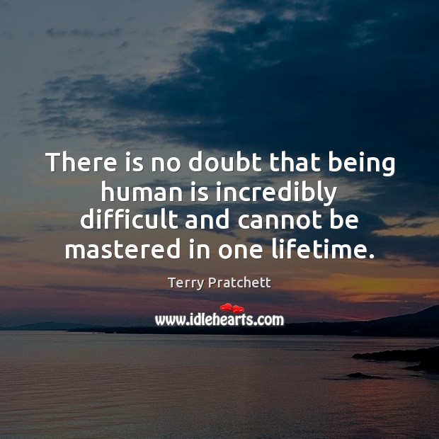 There is no doubt that being human is incredibly difficult and cannot 